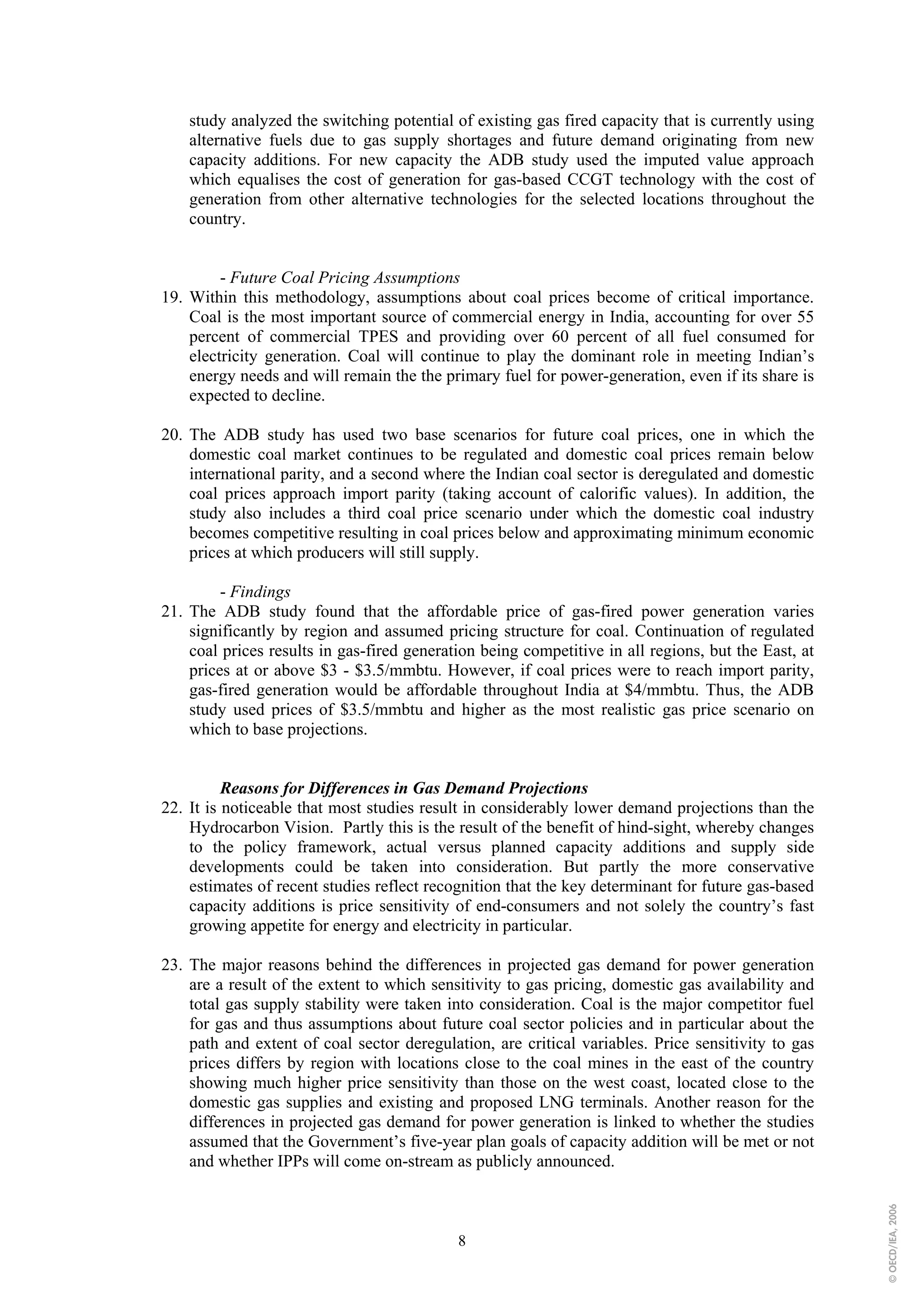 study analyzed the switching potential of existing gas fired capacity that is currently using
    alternative fuels due to gas supply shortages and future demand originating from new
    capacity additions. For new capacity the ADB study used the imputed value approach
    which equalises the cost of generation for gas-based CCGT technology with the cost of
    generation from other alternative technologies for the selected locations throughout the
    country.


         - Future Coal Pricing Assumptions
19. Within this methodology, assumptions about coal prices become of critical importance.
    Coal is the most important source of commercial energy in India, accounting for over 55
    percent of commercial TPES and providing over 60 percent of all fuel consumed for
    electricity generation. Coal will continue to play the dominant role in meeting Indian’s
    energy needs and will remain the the primary fuel for power-generation, even if its share is
    expected to decline.

20. The ADB study has used two base scenarios for future coal prices, one in which the
    domestic coal market continues to be regulated and domestic coal prices remain below
    international parity, and a second where the Indian coal sector is deregulated and domestic
    coal prices approach import parity (taking account of calorific values). In addition, the
    study also includes a third coal price scenario under which the domestic coal industry
    becomes competitive resulting in coal prices below and approximating minimum economic
    prices at which producers will still supply.

         - Findings
21. The ADB study found that the affordable price of gas-fired power generation varies
    significantly by region and assumed pricing structure for coal. Continuation of regulated
    coal prices results in gas-fired generation being competitive in all regions, but the East, at
    prices at or above $3 - $3.5/mmbtu. However, if coal prices were to reach import parity,
    gas-fired generation would be affordable throughout India at $4/mmbtu. Thus, the ADB
    study used prices of $3.5/mmbtu and higher as the most realistic gas price scenario on
    which to base projections.


          Reasons for Differences in Gas Demand Projections
22. It is noticeable that most studies result in considerably lower demand projections than the
    Hydrocarbon Vision. Partly this is the result of the benefit of hind-sight, whereby changes
    to the policy framework, actual versus planned capacity additions and supply side
    developments could be taken into consideration. But partly the more conservative
    estimates of recent studies reflect recognition that the key determinant for future gas-based
    capacity additions is price sensitivity of end-consumers and not solely the country’s fast
    growing appetite for energy and electricity in particular.

23. The major reasons behind the differences in projected gas demand for power generation
    are a result of the extent to which sensitivity to gas pricing, domestic gas availability and
    total gas supply stability were taken into consideration. Coal is the major competitor fuel
    for gas and thus assumptions about future coal sector policies and in particular about the
    path and extent of coal sector deregulation, are critical variables. Price sensitivity to gas
    prices differs by region with locations close to the coal mines in the east of the country
    showing much higher price sensitivity than those on the west coast, located close to the
    domestic gas supplies and existing and proposed LNG terminals. Another reason for the
    differences in projected gas demand for power generation is linked to whether the studies
    assumed that the Government’s five-year plan goals of capacity addition will be met or not
    and whether IPPs will come on-stream as publicly announced.
                                                                                                     © OECD/IEA, 2006




                                            8
 