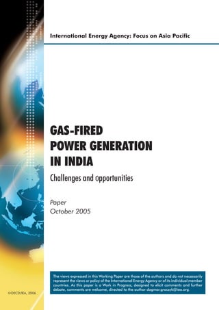International Energy Agency: Focus on Asia Paciﬁc




                  GAS-FIRED
                  POWER GENERATION
                  IN INDIA
                  Challenges and opportunities

                  Paper
                  October 2005




                   The views expressed in this Working Paper are those of the authors and do not necessarily
                   represent the views or policy of the International Energy Agency or of its individual member
                   countries. As this paper is a Work in Progress, designed to elicit comments and further
                   debate, comments are welcome, directed to the author dagmar.graczyk@iea.org.
©OECD/IEA, 2006
 