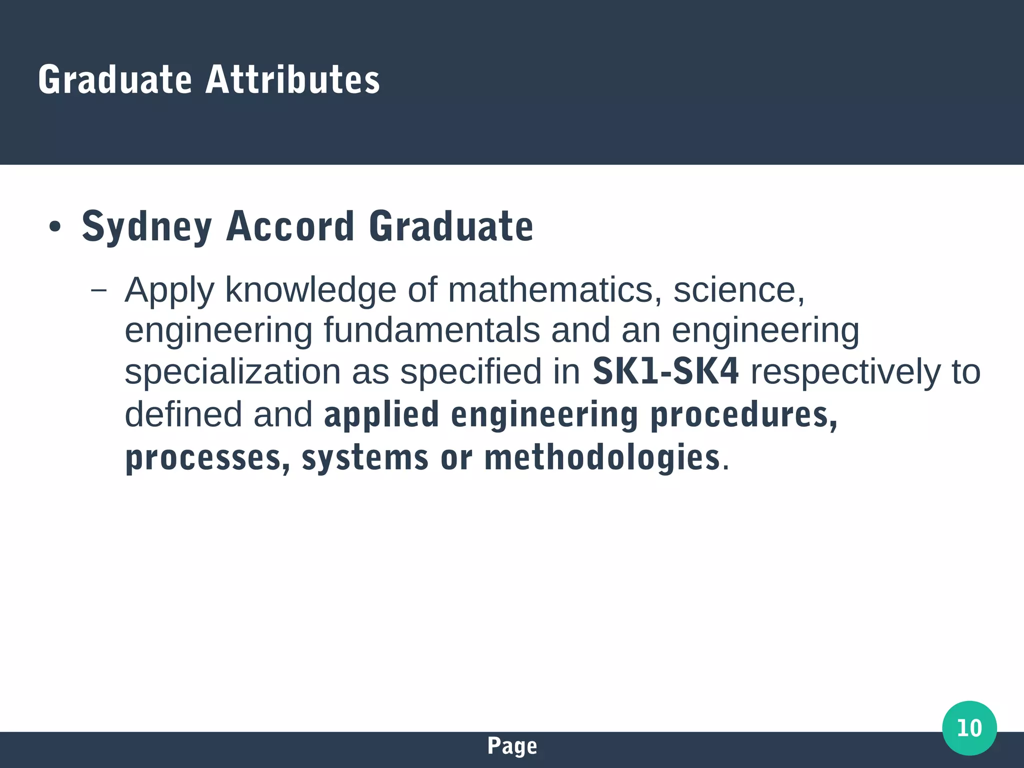 Page
10
Graduate Attributes
● Sydney Accord Graduate
– Apply knowledge of mathematics, science,
engineering fundamentals and an engineering
specialization as specified in SK1-SK4 respectively to
defined and applied engineering procedures,
processes, systems or methodologies.
 