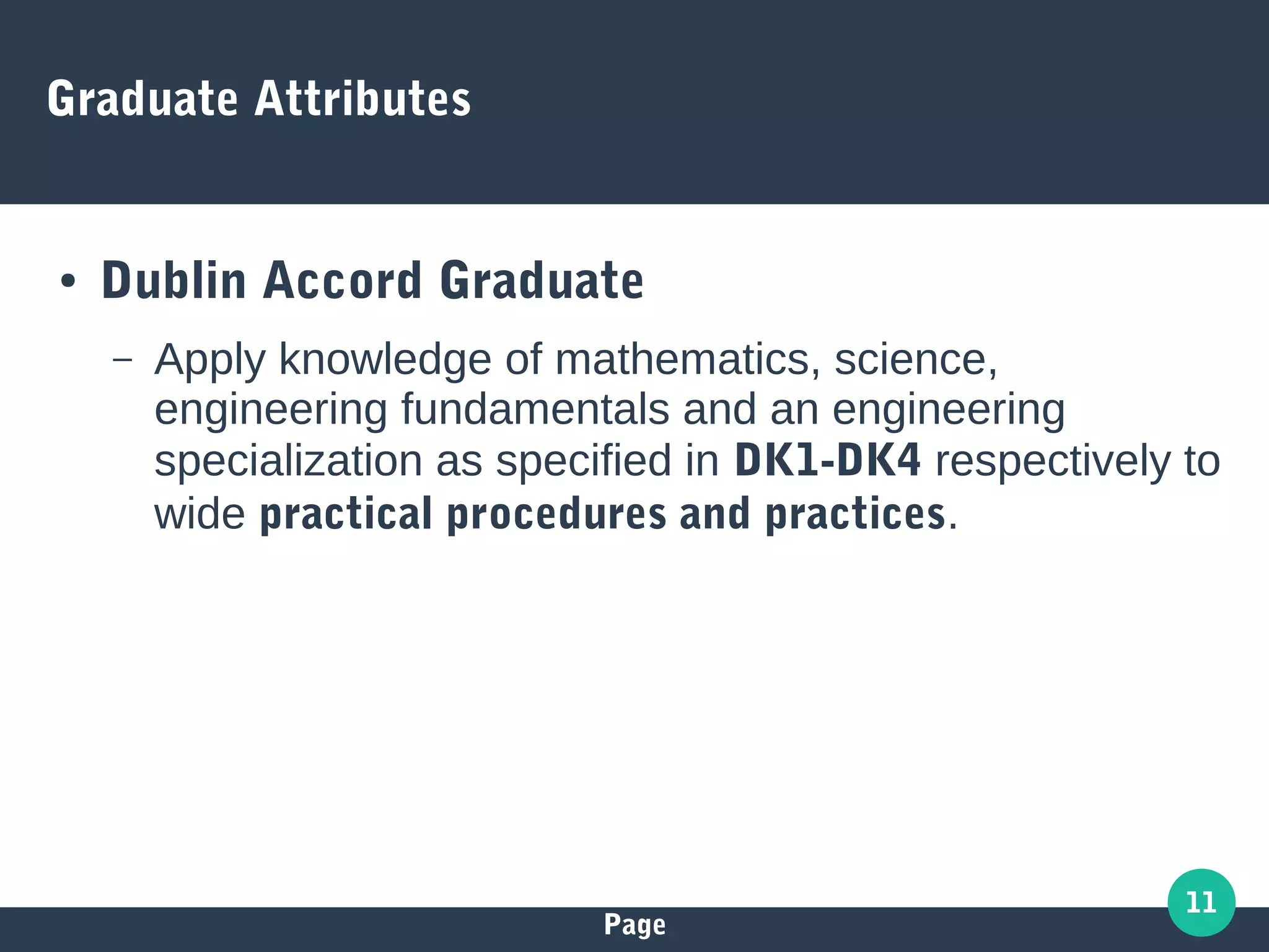Page
11
Graduate Attributes
● Dublin Accord Graduate
– Apply knowledge of mathematics, science,
engineering fundamentals and an engineering
specialization as specified in DK1-DK4 respectively to
wide practical procedures and practices.
 