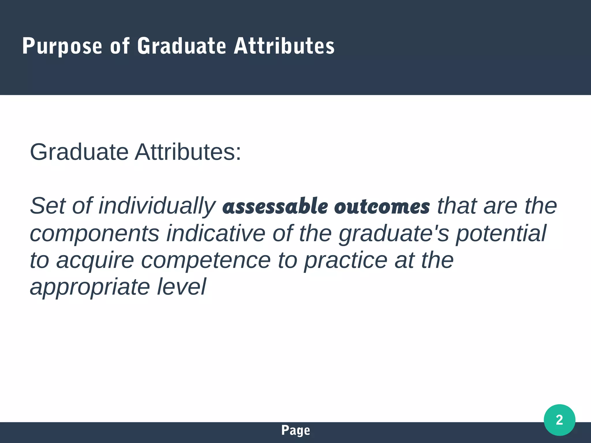 Page
2
Purpose of Graduate Attributes
Graduate Attributes:
Set of individually assessable outcomes that are the
components indicative of the graduate's potential
to acquire competence to practice at the
appropriate level
 