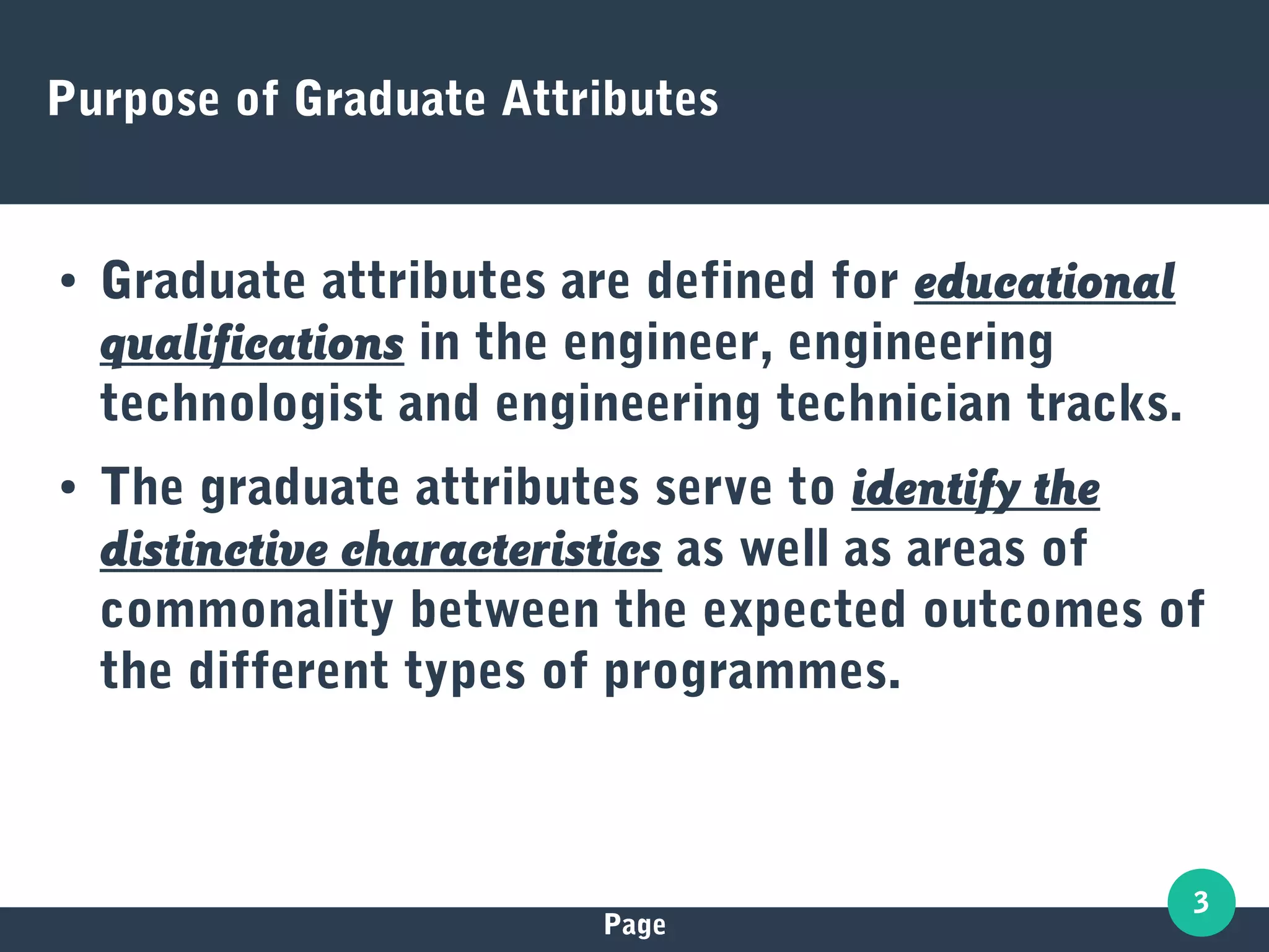 Page
3
Purpose of Graduate Attributes
● Graduate attributes are defined for educational
qualifications in the engineer, engineering
technologist and engineering technician tracks.
● The graduate attributes serve to identify the
distinctive characteristics as well as areas of
commonality between the expected outcomes of
the different types of programmes.
 