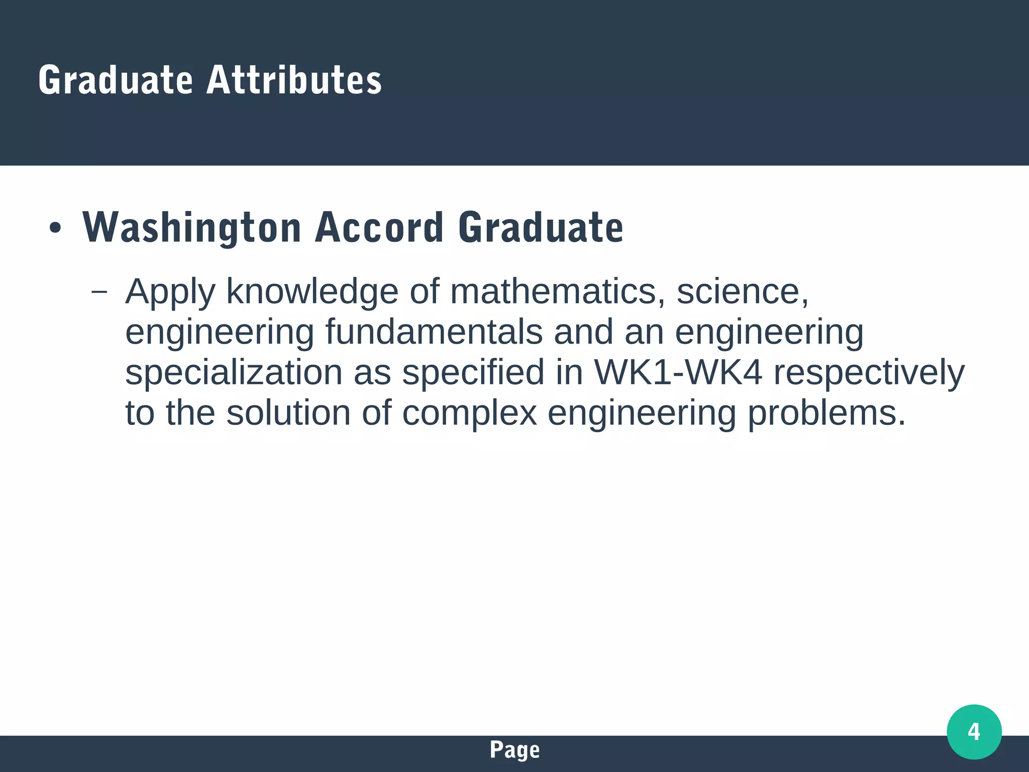 Page
4
Graduate Attributes
● Washington Accord Graduate
– Apply knowledge of mathematics, science,
engineering fundamentals and an engineering
specialization as specified in WK1-WK4 respectively
to the solution of complex engineering problems.
 