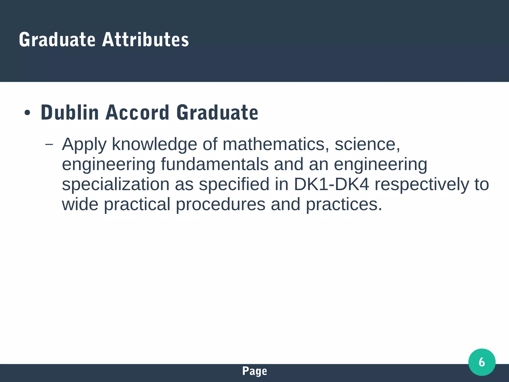 Page
6
Graduate Attributes
● Dublin Accord Graduate
– Apply knowledge of mathematics, science,
engineering fundamentals and an engineering
specialization as specified in DK1-DK4 respectively to
wide practical procedures and practices.
 