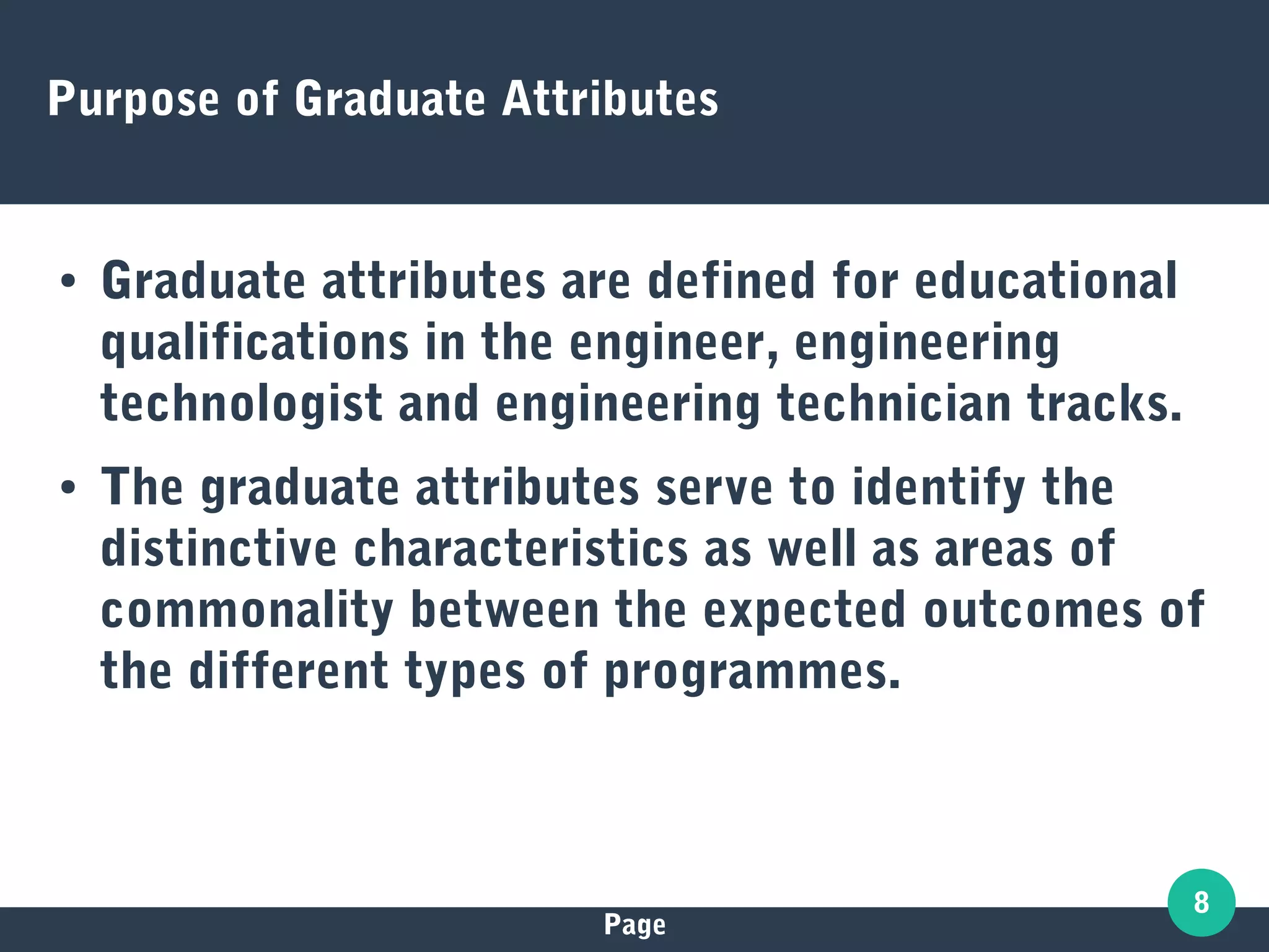 Page
8
Purpose of Graduate Attributes
● Graduate attributes are defined for educational
qualifications in the engineer, engineering
technologist and engineering technician tracks.
● The graduate attributes serve to identify the
distinctive characteristics as well as areas of
commonality between the expected outcomes of
the different types of programmes.
 