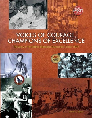 Voices of Courage,
Champions of Excellence
VoicesofCourage,ChampionsofExcellenceTheStoryoftheIdahoEducationAssociationSince1892	
The Story of the Idaho Education Association Since 1892
T
he Idaho Education Association was founded on March 3, 1892, and quickly established itself as the
leading advocacy organization for public education in Idaho. During its 120 years of championing
universal, tuition-free, quality public education for Idaho’s children, the Association has made great
strides. It has lobbied for high student and teacher standards, embraced innovation in the classroom,
won fair workplace rights for educators, and been the foremost voice for adequate and equitable state
funding. Voices of Courage, Champions of Excellence tells the story of the brave educators who, on behalf of their
students and their profession, confronted powerful policymakers, partnered with parents and other education
supporters, and spoke loudly at the capitol and in the voting booth so Idaho’s children could have the best chance
possible to become productive, educated citizens with a stake in our state’s and our country’s success.
The Idaho Education Association’s:
–	 Mission Statement (adopted in 1995)
The Idaho Education Association advocates the professional and
personal well-being of its members and the vision of excellence in
public education, the foundation of the future.
–	 Focus Statement (2000)
To help local associations build capacity to achieve excellence in
public education.
–	 Core Values (2004)
	 Public Education: Preserving the foundation of our democracy.
Justice: Upholding fair and equitable treatment for all.
Unity: Standing together for our common cause.
Integrity: Stating what we believe and living up to it.
$10.00
Jennifer A. Stevens
First school in Mountain Home.
 