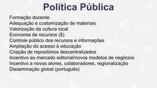 Política Pública
Formação docente
Adequação e customização de materiais
Valorização da cultura local
Economia de recursos ($)
Controle público dos recursos e informações
Ampliação do acesso à educação
Criação de repositórios descentralizados
Incentivo ao mercado editorial/novos modelos de negócios
Incentivo a novos atores, colaboradores, regionalização
Disseminação global (português)
 