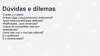 Dúvidas e dilemas
O grátis e o aberto
Amparo legal e posicionamento institucional?
Apoio institucional/Equipe dedicada?
Modificações, usos comerciais?
Cultura do compartilhar está bem
estabelecida?
Como lidar com o mercado editorial?
E a qualidade?
E a conectividade?
 