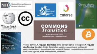 Yochai Benkler, A Riqueza das Redes 2006, paralelo com a consagrada A Riqueza
das Nações, de Adam Smith. Dimensões sociais, econômicas e políticas do
potencial distribuído das redes digitais, dando ênfase ao compartilhamento como um
valor, uma lógica e, mais recentemente, uma ética.
 