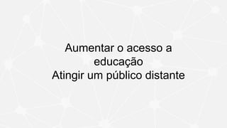 Aumentar o acesso a
educação
Atingir um público distante
 