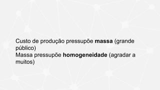 Custo de produção pressupõe massa (grande
público)
Massa pressupõe homogeneidade (agradar a
muitos)
 