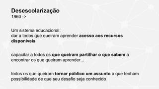 Desescolarização
1960 ->
Um sistema educacional:
dar a todos que queiram aprender acesso aos recursos
disponíveis
capacitar a todos os que queiram partilhar o que sabem a
encontrar os que queiram aprender...
todos os que queiram tornar público um assunto a que tenham
possibilidade de que seu desafio seja conhecido
ILLICH, I. Deschooling society. New York: Harper & Row, 1970
 