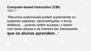 Computer-based instruction (CBI)
1970 ->
“Recursos audiovisuais podem suplementar ou
suplantar palestras, demonstrações, e livros
didáticos. ...quando obtêm sucesso, o fazem
com tanta clareza e de maneira tão interessante
que os alunos aprendem...”
SKINNER, B. F. Teaching machines. Science, v. 128, n. 3330, p. 969–977,
 