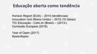 Educação aberta como tendência
Horizon Report (EUA) – 2014 (tendências)
Innovation Unit (Reino Unido) – 2015 (10 ideias)
TIC Educação - Cetic.br (Brasil) – (2013-)
Comissão Europeia (2016)
Year of Open (2017)
#yearofopen
 