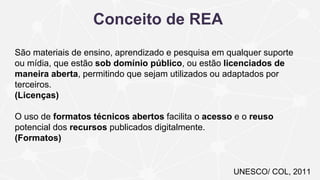 UNESCO/ COL, 2011
Conceito de REA
São materiais de ensino, aprendizado e pesquisa em qualquer suporte
ou mídia, que estão sob domínio público, ou estão licenciados de
maneira aberta, permitindo que sejam utilizados ou adaptados por
terceiros.
(Licenças)
O uso de formatos técnicos abertos facilita o acesso e o reuso
potencial dos recursos publicados digitalmente.
(Formatos)
 