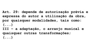 Art. 29: depende de autorização prévia e
expressa do autor a utilização da obra,
por quaisquer modalidades, tais como:
(...)
III – a adaptação, o arranjo musical e
quaisquer outras transformações;
(...)
 