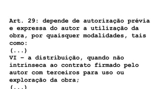 Art. 29: depende de autorização prévia
e expressa do autor a utilização da
obra, por quaisquer modalidades, tais
como:
(...)
VI – a distribuição, quando não
intrínseca ao contrato firmado pelo
autor com terceiros para uso ou
exploração da obra;
 