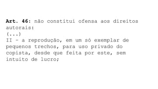 Art. 46: não constitui ofensa aos direitos
autorais:
(...)
II – a reprodução, em um só exemplar de
pequenos trechos, para uso privado do
copista, desde que feita por este, sem
intuito de lucro;
 