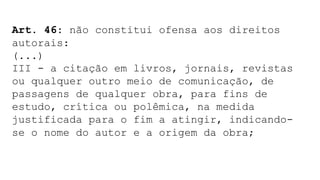 Art. 46: não constitui ofensa aos direitos
autorais:
(...)
III - a citação em livros, jornais, revistas
ou qualquer outro meio de comunicação, de
passagens de qualquer obra, para fins de
estudo, crítica ou polêmica, na medida
justificada para o fim a atingir, indicando-
se o nome do autor e a origem da obra;
 