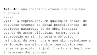 Art. 46: não constitui ofensa aos direitos
autorais:
(...)
VIII - a reprodução, em quaisquer obras, de
pequenos trechos de obras preexistentes, de
qualquer natureza, ou de obra integral,
quando de artes plásticas, sempre que a
reprodução em si não seja o objetivo
principal da obra nova e que não prejudique a
exploração normal da obra reproduzida nem
cause um prejuízo injustificado aos legítimos
interesses dos autores.
 