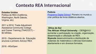 Contexto REA Internacional
Estados Unidos
Política de REA (Califórnia,
Washington, North Dakota,
Virginia, etc)
2011 a 2014: Trade Adjustment
Assistance Community College
and Career Training (TAACCCT) –
$2 bilhões.
2015 - Departamento de Educação
anuncia o primeiro Advisor REA
2016 - #GoOpen
Polônia
Programa Digital School: Pioneiro no mundo a
criar política de livros didáticos abertos.
África do Sul
The African Virtual University - OER@AVU:
aumentar a participação na criação, organização,
disseminação e utilização de REA.
Siyavula desenvolvimento e distribuição de
materiais de matemática e ciências licenciados
abertamente e em diversos formatos.
 