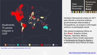 https://twitter.com/acc_colectiva/status/859784441782317056
http://www.governoaberto.cgu.gov.br/
Iniciativa internacional criada em 2011
para difundir e incentivar práticas
governamentais relacionadas à
transparência, ao acesso à informação
pública e à participação social
Oito países fundadores (África do
Sul, Brasil, Estados Unidos,
Filipinas, Indonésia, México,
Noruega e Reino Unido) assinaram
a Declaração de Governo Aberto e
apresentaram seus Planos de Ação.
Atualmente,
75 países
integram o
OGP
 