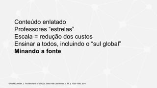 Conteúdo enlatado
Professores “estrelas”
Escala = redução dos custos
Ensinar a todos, incluindo o “sul global”
Minando a fonte
GRIMMELMANN, J. The Merchants of MOOCs. Seton Hall Law Review, v. 44, p. 1035–1049, 2014.
 