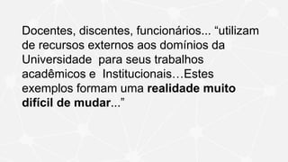 Docentes, discentes, funcionários... “utilizam
de recursos externos aos domínios da
Universidade para seus trabalhos
acadêmicos e Institucionais…Estes
exemplos formam uma realidade muito
difícil de mudar...”
 