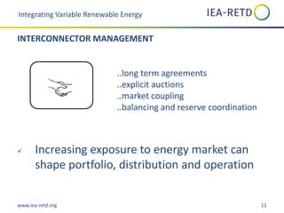 www.iea-retd.org 11
..long term agreements
..explicit auctions
..market coupling
..balancing and reserve coordination
 Increasing exposure to energy market can
shape portfolio, distribution and operation
Integrating Variable Renewable Energy
INTERCONNECTOR MANAGEMENT
 