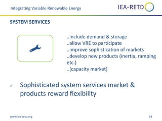 www.iea-retd.org 14
..include demand & storage
..allow VRE to participate
..improve sophistication of markets
..develop new products (inertia, ramping
etc.)
..[capacity market]
 Sophisticated system services market &
products reward flexibility
Integrating Variable Renewable Energy
SYSTEM SERVICES
 