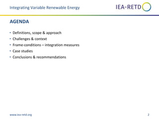 www.iea-retd.org 2
AGENDA
• Definitions, scope & approach
• Challenges & context
• Frame-conditions – integration measures
• Case studies
• Conclusions & recommendations
Integrating Variable Renewable Energy
 