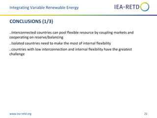 www.iea-retd.org 21
CONCLUSIONS (1/3)
..Interconnected countries can pool flexible resource by coupling markets and
cooperating on reserve/balancing
..Isolated countries need to make the most of internal flexibility
..countries with low interconnection and internal flexibility have the greatest
challenge
Integrating Variable Renewable Energy
 