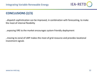 www.iea-retd.org 22
CONCLUSIONS (2/3)
..dispatch sophistication can be improved, in combination with forecasting, to make
the most of internal flexibility
..exposing VRE to the market encourages system friendly deployment
..moving to zonal of LMP makes the most of grid resource and provides locational
investment signals
Integrating Variable Renewable Energy
 
