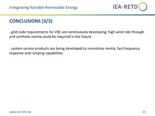 www.iea-retd.org 23
CONCLUSIONS (3/3)
..grid code requirements for VRE are continuously developing; high wind ride through
and synthetic inertia could be required in the future
..system service products are being developed to incentivise inertia, fast frequency
response and ramping capabilities
Integrating Variable Renewable Energy
 