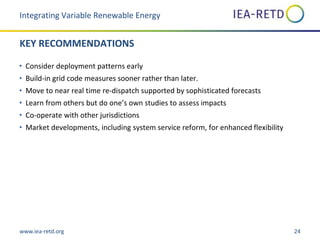 www.iea-retd.org 24
KEY RECOMMENDATIONS
• Consider deployment patterns early
• Build-in grid code measures sooner rather than later.
• Move to near real time re-dispatch supported by sophisticated forecasts
• Learn from others but do one’s own studies to assess impacts
• Co-operate with other jurisdictions
• Market developments, including system service reform, for enhanced flexibility
Integrating Variable Renewable Energy
 
