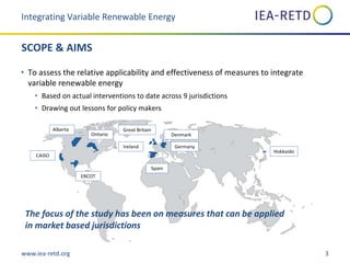 www.iea-retd.org 3
SCOPE & AIMS
• To assess the relative applicability and effectiveness of measures to integrate
variable renewable energy
• Based on actual interventions to date across 9 jurisdictions
• Drawing out lessons for policy makers
Integrating Variable Renewable Energy
Ontario
CAISO
Alberta
ERCOT
Ireland
Great Britain
Spain
Denmark
Germany
Hokkaido
Alberta
Ontario
The focus of the study has been on measures that can be applied
in market based jurisdictions
 