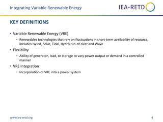 www.iea-retd.org 4
KEY DEFINITIONS
• Variable Renewable Energy (VRE)
• Renewables technologies that rely on fluctuations in short-term availability of resource,
includes: Wind, Solar, Tidal, Hydro run-of-river and Wave
• Flexibility
• Ability of generator, load, or storage to vary power output or demand in a controlled
manner
• VRE Integration
• Incorporation of VRE into a power system
Integrating Variable Renewable Energy
 
