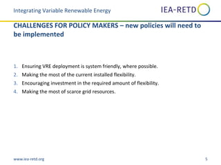 www.iea-retd.org 5
CHALLENGES FOR POLICY MAKERS – new policies will need to
be implemented
1. Ensuring VRE deployment is system friendly, where possible.
2. Making the most of the current installed flexibility.
3. Encouraging investment in the required amount of flexibility.
4. Making the most of scarce grid resources.
Integrating Variable Renewable Energy
 