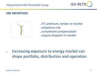 www.iea-retd.org 9
..FiT, premium, tender or market
..imbalance risk
..curtailment compensation
..require dispatch in market
 Increasing exposure to energy market can
shape portfolio, distribution and operation
Integrating Variable Renewable Energy
VRE INCENTIVES
 