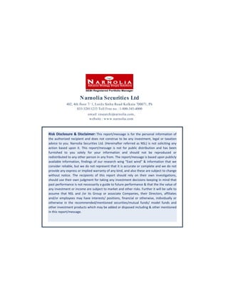 N arnolia Securities Ltd
402, 4th floor 7/ 1, Lord s Sinha Road Kolkata 700071, Ph
033-32011233 Toll Free no : 1-800-345-4000
em ail: research@narnolia.com ,
w ebsite : w w w .narnolia.com

Risk Disclosure & Disclaimer: This report/message is for the personal information of
the authorized recipient and does not construe to be any investment, legal or taxation
advice to you. Narnolia Securities Ltd. (Hereinafter referred as NSL) is not soliciting any
action based upon it. This report/message is not for public distribution and has been
furnished to you solely for your information and should not be reproduced or
redistributed to any other person in any from. The report/message is based upon publicly
available information, findings of our research wing “East wind” & information that we
consider reliable, but we do not represent that it is accurate or complete and we do not
provide any express or implied warranty of any kind, and also these are subject to change
without notice. The recipients of this report should rely on their own investigations,
should use their own judgment for taking any investment decisions keeping in mind that
past performance is not necessarily a guide to future performance & that the the value of
any investment or income are subject to market and other risks. Further it will be safe to
assume that NSL and /or its Group or associate Companies, their Directors, affiliates
and/or employees may have interests/ positions, financial or otherwise, individually or
otherwise in the recommended/mentioned securities/mutual funds/ model funds and
other investment products which may be added or disposed including & other mentioned
in this report/message.

 