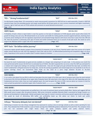 TCS : " Strong Fundamentals" "BUY" 20th Mar 2014
On Mid Quarter Analyst Meet, TCS commented on weak revenue growth momentum for 4QFY14E due to weak seasonality. Growth in 4QFY14E
would be lower than the preceding quarter and margin would decline 40-50 basis points on cross currency movement and higher investments.
However, sigh of relief was seen on FY15E outlook and comments on overall demand environment. .................................................................. (
Page : 2-4 )
"BOOK PROFIT" 18th Mar 2014
No doubt the stock's fundamentals are good and also available at a cheaper rate comparing to its early trade . In the previous one month the
stock performed well & recover 20-22% from its estimated low of CY2013. We didn't expected this rise to be so fast.The CMP was estimated for
a medium term target price looking at its earnings and fundamentals . How ever the target price got achieved few days back. we believe the
stock's fundamental is still good and price too cheap also , but for the earning up gradation and revised target price we would like to see the 1st
quarter earnings, hence we recommend Book Profit on the stock at a price range between Rs.1253 to Rs.1310.
......................................................................... ( Page : 10-12)
IEA-Equity
Strategy
20th Mar, 2014
Edition : 228
ACC Limited :
KPIT Tech: "On billion dollar journey" "BUY" 19th Mar 2014
Impressive organic growth despite inorganic thrust (acquired 10 companies in the last 10 yrs), Potential option value from success of its hybrid
engine venture Revolo (on trial). KPIT has targeted to reach $1bn sales by 2017. Its differentiated positioning and competitive edge in its focus
areas, imperatives to the success of smaller-sized IT vendors impress to investors. ........................................................................ ( Page : 8-9)
HDFC Bank : "HOLD" 20th Mar 2014
Profitability of bank is likely to report better in next few quarters on the back of mobilization of FCNR deposits which would reflect better NII
growth for being a low cost carry, RBI allowed banks to use counter cycle buffer for making specific provisions against bad loans, declining share
of priority sector lending but still met regulatory requirement and exempted foreign deposits with tenure more than 3 years from SLR, CRR and
PSL. Now the economy is witnessing some sign of revival and market sentiment boost up on account of exit poll result. We raised our price
target to Rs.760/share which is upper side of our valuation band. .................... ( Page : 5-7)
Addressing an Investor Con Call, Infosys management has expressed its cautious view on earnings outlook as well as clients spending for near
term. They indicated that FY14E would be a year of lower earnings than NASSCOM guidance followed by FY13 and FY12. The company’s knee
jerk has not associated with single factor; these are partly company specific and partly external factors.
.......................................................................................................... ( Page : 22 - 23)
AXIS BANK :
ICICI BANK : "HOLD" 18th Mar 2014
In our earlier note dated 31st Jan.2014 in which we have given the price target of Rs.1094 lower side of valuation band. Now the stock reached
to the level of Rs.1214 but still below of our upper side of valuation band. We value bank in the range of Rs. 836 to Rs.1287 depending upon the
fundamental and return ratios. Since our result updated report, the stock has given the return of 24%, now we advice our investor to hold the
stock as bank has potential to reached at upper side of valuation band. ........................ ( Page : 13-18)
Infosys: "Recovery delayed, but not denied" "BUY" 14th Mar 2014
"BOOK PROFIT" 14th Mar 2014
Recent rally in Axis Bank is fundamentally not justified but is the result of sentiment boost up lead by Modi effect. Opinion poll suggests BJP led
NDA would come to power after the general election. NDA prime ministerial candidate Narendra Modi is perceived by foreign investor as a
decisive and development making leader. Market participates have hope for revival in economy and business growth opportunity to start again.
This would be result of diminishing NPA buffer and profitability boost up. We advice our clients to book part profit.
....................................................................................... ( Page : 19- 21)
Narnolia Securities Ltd,
India Equity Analytics
Daily Fundamental Report on Indian Equities
 