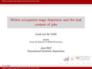 Within occupation wage dispersion and the task content of jobs
Within occupation wage dispersion and the task
content of jobs
Lucas van der Velde
GRAPE
Group for Research in APplied Economics
June 2017
International Economic Association
van der Velde GRAPE Group for Research in APplied Economics
Within occupation wage dispersion and the task content of jobs
 