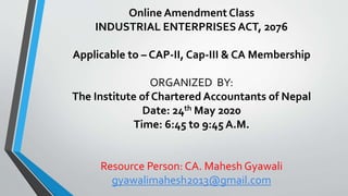 Online Amendment Class
INDUSTRIAL ENTERPRISES ACT, 2076
Applicable to – CAP-II, Cap-III & CA Membership
ORGANIZED BY:
The Institute of Chartered Accountants of Nepal
Date: 24th May 2020
Time: 6:45 to 9:45 A.M.
Resource Person: CA. Mahesh Gyawali
gyawalimahesh2013@gmail.com
 