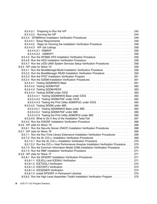 8.5.4.3.1 Preparing to Run the IVP . . . . . . . . . . . . . . . . . . . . . . . . . . . . . .       . . .   242
          8.5.4.3.2 Running the IVP . . . . . . . . . . . . . . . . . . . . . . . . . . . . . . . . . . .      . . .   244
       8.5.4.4 DFSMShsm Installation Verification Procedures . . . . . . . . . . . . . . . . . . . .           . . .   249
          8.5.4.4.1 Setup Requirements . . . . . . . . . . . . . . . . . . . . . . . . . . . . . . . . . .     . . .   249
          8.5.4.4.2 Steps for Running the Installation Verification Procedure . . . . . . . . . . . .          . . .   249
          8.5.4.4.3 IVP Job Listings . . . . . . . . . . . . . . . . . . . . . . . . . . . . . . . . . . . .   . . .   256
             8.5.4.4.3.1 HSMIVP . . . . . . . . . . . . . . . . . . . . . . . . . . . . . . . . . . . . . .    . . .   256
             8.5.4.4.3.2 HSMIVP1 . . . . . . . . . . . . . . . . . . . . . . . . . . . . . . . . . . . . .     . . .   256
       8.5.4.5 Run the DFSMS HFS Installation Verification Procedure . . . . . . . . . . . . . . .             . . .   256
       8.5.4.6 Run the HCD Installation Verification Procedure . . . . . . . . . . . . . . . . . . . .         . . .   258
       8.5.4.7 Run the z/OS UNIX System Services Setup Verification Procedures . . . . . . . .                 . . .   258
    8.5.5 IVP Jobs for Wave 1C . . . . . . . . . . . . . . . . . . . . . . . . . . . . . . . . . . . . . .     . . .   258
       8.5.5.1 Run the BookManager/Build Installation Verification Procedure . . . . . . . . . . .             . . .   258
       8.5.5.2 Run the BookManager READ Installation Verification Procedure . . . . . . . . . . .              . . .   259
       8.5.5.3 Run the FFST Installation Verification Program . . . . . . . . . . . . . . . . . . . . .        . . .   261
       8.5.5.4 Run the GDDM Installation Verification Procedures . . . . . . . . . . . . . . . . . .           . . .   261
          8.5.5.4.1 Testing GDDM/MVS Base . . . . . . . . . . . . . . . . . . . . . . . . . . . . . .          . . .   261
          8.5.5.4.2 Testing GDDM-PGF . . . . . . . . . . . . . . . . . . . . . . . . . . . . . . . . . .       . . .   262
          8.5.5.4.3 Testing GDDM-REXX . . . . . . . . . . . . . . . . . . . . . . . . . . . . . . . . .        . . .   263
          8.5.5.4.4 Testing GDDM under CICS . . . . . . . . . . . . . . . . . . . . . . . . . . . . .          . . .   263
             8.5.5.4.4.1 Testing GDDM/MVS Base under CICS . . . . . . . . . . . . . . . . . . . .              . . .   263
             8.5.5.4.4.2 Testing GDDM-PGF under CICS . . . . . . . . . . . . . . . . . . . . . . . .           . . .   264
             8.5.5.4.4.3 Testing the Print Utility ADMOPUC under CICS . . . . . . . . . . . . . . .            . . .   265
          8.5.5.4.5 Testing GDDM under IMS . . . . . . . . . . . . . . . . . . . . . . . . . . . . . .         . . .   265
             8.5.5.4.5.1 Testing GDDM/MVS Base under IMS . . . . . . . . . . . . . . . . . . . . .             . . .   265
             8.5.5.4.5.2 Testing GDDM-PGF under IMS . . . . . . . . . . . . . . . . . . . . . . . .            . . .   266
             8.5.5.4.5.3 Testing the Print Utility ADMOPUI under IMS . . . . . . . . . . . . . . . .           . . .   266
          8.5.5.4.6 What to Do If Any of the Installation Tests Fail . . . . . . . . . . . . . . . . . .       . . .   267
       8.5.5.5 Run the ICKDSF Installation Verification Procedure . . . . . . . . . . . . . . . . . .          . . .   268
    8.5.6 IVP Jobs for Wave 1D . . . . . . . . . . . . . . . . . . . . . . . . . . . . . . . . . . . . . .     . . .   268
       8.5.6.1 Run the Security Server (RACF) Installation Verification Procedures . . . . . . . .             . . .   268
    8.5.7 IVP Jobs for Wave 1E . . . . . . . . . . . . . . . . . . . . . . . . . . . . . . . . . . . . . .     . . .   269
       8.5.7.1 Run the Run-Time Library Extensions Installation Verification Procedures . . . . .              . . .   269
       8.5.7.2 Run the XL C/C++ Installation Verification Procedures . . . . . . . . . . . . . . . .           . . .   269
          8.5.7.2.1 Run the XL C/C++ Installation Verification Procedure . . . . . . . . . . . . . .           . . .   270
          8.5.7.2.2 Run the C/C++ Host Performance Anaylzer Installation Verification Procedure                . . .   270
       8.5.7.3 Run the Common Information Model (CIM) Installation Verification Procedure . . .                . . .   270
       8.5.7.4 Run the RMF Installation Verification Procedure . . . . . . . . . . . . . . . . . . . .         . . .   271
    8.5.8 IVP Jobs for Wave 1F . . . . . . . . . . . . . . . . . . . . . . . . . . . . . . . . . . . . . .     . . .   271
       8.5.8.1 Run the DFSORT Installation Verification Procedures . . . . . . . . . . . . . . . . .           . . .   271
          8.5.8.1.1 ICEJCLJ and ICEINVJ Verification . . . . . . . . . . . . . . . . . . . . . . . . .         . . .   271
          8.5.8.1.2 ICETOOLJ Verification . . . . . . . . . . . . . . . . . . . . . . . . . . . . . . . .      . . .   272
          8.5.8.1.3 ICECSRTJ Verification . . . . . . . . . . . . . . . . . . . . . . . . . . . . . . . .      . . .   274
          8.5.8.1.4 ICEGENER Verification . . . . . . . . . . . . . . . . . . . . . . . . . . . . . . . .      . . .   274
          8.5.8.1.5 Install DFSORT in Permanent Libraries . . . . . . . . . . . . . . . . . . . . . .          . . .   275
       8.5.8.2 Run the High Level Assembler Toolkit Installation Verification Program . . . . . . .            . . .   275

x    z/OS V1.13.0 Program Directory
 