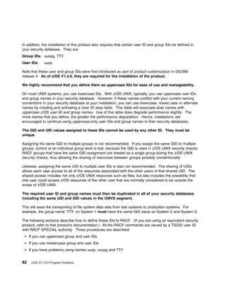 In addition, the installation of this product also requires that certain user ID and group IDs be defined in
your security database. They are:
Group IDs: uucpg, TTY
User IDs:      uucp

Note that these user and group IDs were first introduced as part of product customization in OS/390
release 4. As of z/OS V1.4.0, they are required for the installation of the product.

We highly recommend that you define them as uppercase IDs for ease of use and manageability.

On most UNIX systems, you use lowercase IDs. With z/OS UNIX, typically, you use uppercase user IDs
and group names in your security database. However, if these names conflict with your current naming
conventions in your security database at your installation, you can use lowercase, mixed case or alternate
names by creating and activating a User ID alias table. This table will associate alias names with
uppercase z/OS user ID and group names. Use of this table does degrade performance slightly. The
more names that you define, the greater the performance degradation. Hence, installations are
encouraged to continue using uppercase-only user IDs and group names in their security databases.

The GID and UID values assigned to these IDs cannot be used by any other ID. They must be
unique.

Assigning the same GID to multiple groups is not recommended. If you assign the same GID to multiple
groups, control at an individual group level is lost, because the GID is used in z/OS UNIX security checks.
RACF groups that have the same GID assignment are treated as a single group during the z/OS UNIX
security checks, thus allowing the sharing of resources between groups possibly unintentionally.

Likewise, assigning the same UID to multiple user IDs is also not recommended. The sharing of UIDs
allows each user access to all of the resources associated with the other users of that shared UID. The
shared access includes not only z/OS UNIX resources such as files, but also includes the possibility that
one user could access z/OS resources of the other user that are normally considered to be outside the
scope of z/OS UNIX.

The required user ID and group names must then be duplicated in all of your security databases
including the same UID and GID values in the OMVS segment.

This will ease the transporting of file system data sets from test systems to production systems. For
example, the group name 'TTY' on System 1 must have the same GID value on System 2 and System 3.

The following sections describe how to define these IDs to RACF. (If you are using an equivalent security
product, refer to that product's documentation.) All the RACF commands are issued by a TSO/E user ID
with RACF SPECIAL authority. Three procedures are described:
     If you use uppercase group and user IDs
     If you use mixed-case group and user IDs
     If you have problems using names uucp, uucpg and TTY


82    z/OS V1.13.0 Program Directory
 
