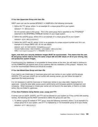 If You Use Uppercase Group and User IDs:

RACF users can use the sample BPXISEC1 in SAMPLIB or the following commands.
 1. Define the TTY group, where 2 is an example of a unique group ID on your system.
    ADDGROUP TTY OMVS(GID(2))
    Do not connect users to this group. This is the same group that is specified on the TTYGROUP
    statement in the BPXPRMxx PARMLIB member on your target system.
 2. Define the UUCPG group, where 8765 is an example of a unique group ID on your system.
    ADDGROUP UUCPG OMVS(GID(8765))
 3. Define the UUCP user ID, where 123456 is an example of a unique account number and 396 is an
    example of a unique OMVS UID; do not use UID(0).
    ADDUSER UUCP DFLTGRP(UUCPG) PASSWORD(xxxxxxx)
    TSO(ACCTNUM(123456) PROC(TSOPROC) SIZE(5   )) OMVS(UID(396)
    HOME('/usr/spool/uucppublic') PROGRAM('/bin/sh'))

Again, note that your security database images MUST be synchronized. This means that the user
ID and group names need to have the same unique UID and GID values on all of your driving, test,
and production system images.

If synchronizing your databases is not possible for these entries at this time, you will need to continue to
run the FOMISCHO job against each of your systems after the installation of this product. However, this
is not the recommended method and should be avoided.

If You Use Mixed-Case Group and User IDs:

If you need to use mixed-case or lowercase group and user names on your system and the groups
(UUCPG, TTY) and user (UUCP) do not conflict with existing names, you can follow the steps for
uppercase IDs listed previously.

It is not necessary to add the lowercase or mixed-case names to your alias table, mapping them to
uppercase. Using the alias table causes poorer performance and increases systems management and
complexity. When lowercase or mixed-case names are not found in the alias table, or there is no table
active, they are folded to uppercase.

If You Have Problems Using Names uucp, uucpg and TTY:

If names such as UUCP, UUCPG, and TTY are not allowed on your system (or if they conflict with existing
names), the following are the RACF commands to define the group and user IDs:
 1. To define a group ID instead of 'TTY' group, issue the following command, where 2 is an example of a
    unique group ID on your system, and XXTTY is replaced by a 1-to 8-character group ID of your choice.
    ADDGROUP XXTTY OMVS(GID(2))




                                                                      Installation Instructions for Wave 1 FMIDs   83
 