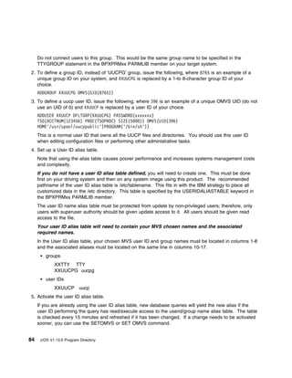 Do not connect users to this group. This would be the same group name to be specified in the
     TTYGROUP statement in the BPXPRMxx PARMLIB member on your target system.
2. To define a group ID, instead of 'UUCPG' group, issue the following, where 8765 is an example of a
   unique group ID on your system, and XXUUCPG is replaced by a 1-to 8-character group ID of your
   choice.
     ADDGROUP XXUUCPG OMVS(GID(8765))
3. To define a uucp user ID, issue the following, where 396 is an example of a unique OMVS UID (do not
   use an UID of 0) and XXUUCP is replaced by a user ID of your choice.
     ADDUSER XXUUCP DFLTGRP(XXUUCPG) PASSWORD(xxxxxxx)
     TSO(ACCTNUM(123456) PROC(TSOPROC) SIZE(5   )) OMVS(UID(396)
     HOME'/usr/spool/uucppublic')PROGRAM('/bin/sh'))
     This is a normal user ID that owns all the UUCP files and directories. You should use this user ID
     when editing configuration files or performing other administrative tasks.
4. Set up a User ID alias table.
     Note that using the alias table causes poorer performance and increases systems management costs
     and complexity.
     If you do not have a user ID alias table defined, you will need to create one. This must be done
     first on your driving system and then on any system image using this product. The recommended
     pathname of the user ID alias table is /etc/tablename. This fits in with the IBM strategy to place all
     customized data in the /etc directory. This table is specified by the USERIDALIASTABLE keyword in
     the BPXPRMxx PARMLIB member.
     The user ID name alias table must be protected from update by non-privileged users; therefore, only
     users with superuser authority should be given update access to it. All users should be given read
     access to the file.
     Your user ID alias table will need to contain your MVS chosen names and the associated
     required names.
     In the User ID alias table, your chosen MVS user ID and group names must be located in columns 1-8
     and the associated aliases must be located on the same line in columns 10-17.
         groups
             XXTTY TTY
             XXUUCPG uucpg
         user IDs
             XXUUCP uucp
5. Activate the user ID alias table.
     If you are already using the user ID alias table, new database queries will yield the new alias if the
     user ID performing the query has read/execute access to the userid/group name alias table. The table
     is checked every 15 minutes and refreshed if it has been changed. If a change needs to be activated
     sooner, you can use the SETOMVS or SET OMVS command.


84    z/OS V1.13.0 Program Directory
 