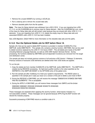 Remove the unused DDDEFs by running a UCLIN job.
     Run a cleanup job to remove the unused data sets.
     Remove obsolete paths from the file system.
Note: The msys for Setup element was withdrawn from z/OS V1R12. If you are migrating from z/OS
V1.11.0, run the CLNOS390 job to remove msys for Setup element. After the CLNOS390 job runs, some
of the msys for Setup data sets will still contain code because they are shared with other z/OS V1.11.0
elements. If you are migrating from z/OS V1.11.0, delete the empty msys for Setup data sets and
associated DDDEFs after z/OS V1.13.0 has been installed.

See z/OS Migration, GA22-7499 for more information on the obsolete data sets and the paths.

8.1.6.2 Run the Optional Delete Job for BCP before Wave 1A
Sample JCL that can be used to delete BCP functions is provided in member CLNDELFN of the
SMPTLIB, 'prefix.HBB7780.F5'. This sample JCL contains a dummy function, DM1FMID, that can be used
to delete functions replaced by the z/OS V1.13.0 level of BCP. This will delete prior levels of the BCP
(including National Language features), as well as z/OS UNIX System Services Kernel. During
processing, the functions deleted by DM1FMID (and all dependent functions) are removed from the target
and distribution zones.
The sample job does not include previous versions of all exclusive z/OS Version 1 Release 13 elements.
Previous versions of exclusive z/OS elements are deleted when their z/OS levels are applied.

To run the job:
 1. Copy the delete job from member CLNDELFN of the SMPTLIB, 'prefix.HBB7780.F5'. The SMPTLIB is
    created during RECEIVE processing. Its high-level qualifier (prefix) is the value specified as the
    DSPREFIX in the SMPTLIB DDDEF or the OPTIONS entry of the global zone.
 2. Run the sample job after modifying it to meet your system's requirements. The REDO option is
    specified in the sample job in case you have run a version of this job to delete a prior level of BCP.
 3. During the RECEIVE of DM1FMID, you will receive the message “GIM39701W SYSMOD DM1FMID
    HAS NO ELEMENTS.” This is acceptable.
 4. During the APPLY of DM1FMID, you will receive these messages from SMP/E and the binder:
     GIM23903 GIM50601 IEW2400I IEW2648E IEW2677S IEW2230S
     IEW2454W IEW2470E IEW2650I

These messages are expected when applying this dummy function, which leaves modules in a
non-executable condition. These messages can be ignored because APPLYing the BCP function will
rebuild the modules properly.

Successful processing of DM1FMID returns a condition code of 4.




90    z/OS V1.13.0 Program Directory
 
