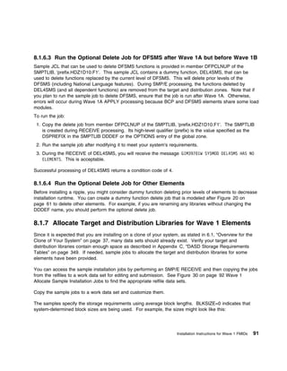 8.1.6.3 Run the Optional Delete Job for DFSMS after Wave 1A but before Wave 1B
Sample JCL that can be used to delete DFSMS functions is provided in member DFPCLNUP of the
SMPTLIB, 'prefix.HDZ1D10.F1'. This sample JCL contains a dummy function, DEL4SMS, that can be
used to delete functions replaced by the current level of DFSMS. This will delete prior levels of the
DFSMS (including National Language features). During SMP/E processing, the functions deleted by
DEL4SMS (and all dependent functions) are removed from the target and distribution zones. Note that if
you plan to run the sample job to delete DFSMS, ensure that the job is run after Wave 1A. Otherwise,
errors will occur during Wave 1A APPLY processing because BCP and DFSMS elements share some load
modules.
To run the job:
 1. Copy the delete job from member DFPCLNUP of the SMPTLIB, 'prefix.HDZ1D10.F1'. The SMPTLIB
    is created during RECEIVE processing. Its high-level qualifier (prefix) is the value specified as the
    DSPREFIX in the SMPTLIB DDDEF or the OPTIONS entry of the global zone.
 2. Run the sample job after modifying it to meet your system's requirements.
 3. During the RECEIVE of DEL4SMS, you will receive the message GIM397 1W SYSMOD DEL4SMS HAS NO
    ELEMENTS. This is acceptable.

Successful processing of DEL4SMS returns a condition code of 4.

8.1.6.4 Run the Optional Delete Job for Other Elements
Before installing a ripple, you might consider dummy function deleting prior levels of elements to decrease
installation runtime. You can create a dummy function delete job that is modeled after Figure 20 on
page 61 to delete other elements. For example, if you are renaming any libraries without changing the
DDDEF name, you should perform the optional delete job.

8.1.7 Allocate Target and Distribution Libraries for Wave 1 Elements
Since it is expected that you are installing on a clone of your system, as stated in 6.1, “Overview for the
Clone of Your System” on page 37, many data sets should already exist. Verify your target and
distribution libraries contain enough space as described in Appendix C, “DASD Storage Requirements
Tables” on page 349. If needed, sample jobs to allocate the target and distribution libraries for some
elements have been provided.

You can access the sample installation jobs by performing an SMP/E RECEIVE and then copying the jobs
from the relfiles to a work data set for editing and submission. See Figure 30 on page 92 Wave 1
Allocate Sample Installation Jobs to find the appropriate relfile data sets.

Copy the sample jobs to a work data set and customize them.

The samples specify the storage requirements using average block lengths. BLKSIZE=0 indicates that
system-determined block sizes are being used. For example, the sizes might look like this:




                                                                      Installation Instructions for Wave 1 FMIDs   91
 