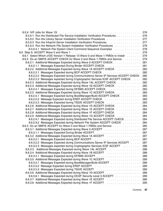 8.5.9 IVP Jobs for Wave 1G . . . . . . . . . . . . . . . . . . . . . . . . . . . . . . . . . . . . . . . . .     276
      8.5.9.1 Run the Distributed File Service Installation Verification Procedures . . . . . . . . . . . .         276
      8.5.9.2 Run the Library Server Installation Verification Procedures . . . . . . . . . . . . . . . . .         277
      8.5.9.3 Run the Infoprint Server Installation Verification Procedures . . . . . . . . . . . . . . . .         277
      8.5.9.4 Run the Network File System Installation Verification Procedures . . . . . . . . . . . . .            278
         8.5.9.4.1 Network File System Client Command Sequence Examples . . . . . . . . . . . . .                   278
8.6 Step 6: ACCEPT Wave 0 and Wave 1 . . . . . . . . . . . . . . . . . . . . . . . . . . . . . . . . . .            279
   8.6.1 Select Which z/OS Version 1 Release 13 Wave 0 and Wave 1 FMIDs to Install . . . . . . .                    279
   8.6.2 Do an SMP/E ACCEPT CHECK for Wave 0 and Wave 1 FMIDs and Service . . . . . . . . .                         279
      8.6.2.1 Additional Messages Expected during Wave 0 ACCEPT CHECK . . . . . . . . . . . . .                     281
         8.6.2.1.1 Messages Expected During Binder ACCEPT CHECK . . . . . . . . . . . . . . . . .                   281
      8.6.2.2 Additional Messages Expected during Wave 1A ACCEPT CHECK . . . . . . . . . . . .                      282
         8.6.2.2.1 Messages Expected during BCP ACCEPT CHECK . . . . . . . . . . . . . . . . . . .                  282
         8.6.2.2.2 Messages Expected during Communications Server IP Services ACCEPT CHECK                        . 282
         8.6.2.2.3 Messages expected during Cryptographic Services ICSF ACCEPT CHECK . . . .                        282
      8.6.2.3 Additional Messages Expected during Wave 1AL ACCEPT CHECK . . . . . . . . . . . .                     282
      8.6.2.4 Additional Messages Expected during Wave 1B ACCEPT CHECK . . . . . . . . . . . .                      282
         8.6.2.4.1 Messages Expected during DFSMS ACCEPT CHECK . . . . . . . . . . . . . . . . .                    283
      8.6.2.5 Additional Messages Expected during Wave 1C ACCEPT CHECK . . . . . . . . . . . .                      283
         8.6.2.5.1 Messages Expected during BookManager/Build ACCEPT CHECK . . . . . . . . . .                      283
         8.6.2.5.2 Message Expected during EREP ACCEPT CHECK . . . . . . . . . . . . . . . . . .                    283
         8.6.2.5.3 Messages Expected during TSO/E ACCEPT CHECK . . . . . . . . . . . . . . . . .                    283
      8.6.2.6 Additional Messages Expected during Wave 1D ACCEPT CHECK . . . . . . . . . . . .                      284
      8.6.2.7 Additional Messages Expected during Wave 1E ACCEPT CHECK . . . . . . . . . . . .                      284
      8.6.2.8 Additional Messages Expected during Wave 1F ACCEPT CHECK . . . . . . . . . . . .                      284
      8.6.2.9 Additional Messages Expected during Wave 1G ACCEPT CHECK . . . . . . . . . . . .                      284
         8.6.2.9.1 Messages Expected during Distributed File Service ACCEPT CHECK . . . . . . . .                   284
         8.6.2.9.2 Messages Expected during Network File System ACCEPT CHECK . . . . . . . . .                      284
   8.6.3 Do an SMP/E ACCEPT for Wave 0 and Wave 1 FMIDs and Service . . . . . . . . . . . . . .                     285
      8.6.3.1 Additional Messages Expected during Wave 0 ACCEPT . . . . . . . . . . . . . . . . . .                 287
         8.6.3.1.1 Messages Expected During Binder ACCEPT . . . . . . . . . . . . . . . . . . . . . .               287
      8.6.3.2 Additional Messages Expected during Wave 1A ACCEPT . . . . . . . . . . . . . . . . .                  287
         8.6.3.2.1 Messages Expected during BCP ACCEPT . . . . . . . . . . . . . . . . . . . . . . . .              287
         8.6.3.2.2 Messages Expected during Communications Server IP Services ACCEPT . . . . .                      287
         8.6.3.2.3 Messages expected during Cryptographic Services ICSF ACCEPT . . . . . . . . .                    288
      8.6.3.3 Additional Messages Expected during Wave 1AL ACCEPT . . . . . . . . . . . . . . . .                   288
      8.6.3.4 Additional Messages Expected during Wave 1B ACCEPT . . . . . . . . . . . . . . . . .                  288
         8.6.3.4.1 Messages Expected during DFSMS ACCEPT . . . . . . . . . . . . . . . . . . . . . .                288
      8.6.3.5 Additional Messages Expected during Wave 1C ACCEPT . . . . . . . . . . . . . . . . .                  289
         8.6.3.5.1 Messages Expected during BookManager/Build ACCEPT . . . . . . . . . . . . . . .                  289
         8.6.3.5.2 Message Expected during EREP ACCEPT . . . . . . . . . . . . . . . . . . . . . . .                289
         8.6.3.5.3 Messages Expected during TSO/E ACCEPT . . . . . . . . . . . . . . . . . . . . . .                289
      8.6.3.6 Additional Messages Expected during Wave 1D ACCEPT . . . . . . . . . . . . . . . . .                  289
         8.6.3.6.1 Messages Expected during OCSF Security Level 3 ACCEPT . . . . . . . . . . . . .                  289
      8.6.3.7 Additional Messages Expected during Wave 1E ACCEPT . . . . . . . . . . . . . . . . .                  289
      8.6.3.8 Additional Messages Expected during Wave 1F ACCEPT . . . . . . . . . . . . . . . . .                  290

                                                                                                        Contents    xi
 